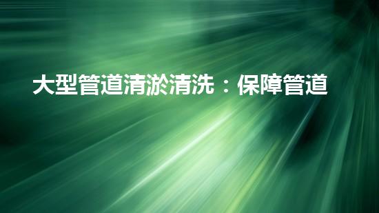 大型管道清淤清洗：保障管道暢通，提升設備壽命